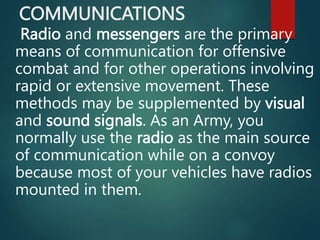 COMMUNICATIONS
Radio and messengers are the primary
means of communication for offensive
combat and for other operations involving
rapid or extensive movement. These
methods may be supplemented by visual
and sound signals. As an Army, you
normally use the radio as the main source
of communication while on a convoy
because most of your vehicles have radios
mounted in them.
 