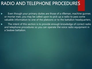 RADIO AND TELEPHONE PROCEDURES
 Even though your primary duties are those of a rifleman, machine gunner,
or mortar man, you may be called upon to pick up a radio to pass some
valuable information to one of the platoons or to the battalion headquarters.
 The intent of this section is to provide enough knowledge of correct radio
and telephone procedures so you can operate the voice radio equipment in
a Seabee battalion.
 