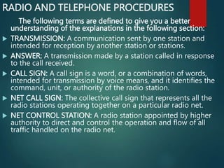 RADIO AND TELEPHONE PROCEDURES
The following terms are defined to give you a better
understanding of the explanations in the following section:
 TRANSMISSION: A communication sent by one station and
intended for reception by another station or stations.
 ANSWER: A transmission made by a station called in response
to the call received.
 CALL SIGN: A call sign is a word, or a combination of words,
intended for transmission by voice means, and it identifies the
command, unit, or authority of the radio station.
 NET CALL SIGN: The collective call sign that represents all the
radio stations operating together on a particular radio net.
 NET CONTROL STATION: A radio station appointed by higher
authority to direct and control the operation and flow of all
traffic handled on the radio net.
 