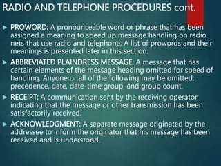 RADIO AND TELEPHONE PROCEDURES cont.
 PROWORD: A pronounceable word or phrase that has been
assigned a meaning to speed up message handling on radio
nets that use radio and telephone. A list of prowords and their
meanings is presented later in this section.
 ABBREVIATED PLAINDRESS MESSAGE: A message that has
certain elements of the message heading omitted for speed of
handling. Anyone or all of the following may be omitted:
precedence, date, date-time group, and group count.
 RECEIPT: A communication sent by the receiving operator
indicating that the message or other transmission has been
satisfactorily received.
 ACKNOWLEDGMENT: A separate message originated by the
addressee to inform the originator that his message has been
received and is understood.
 