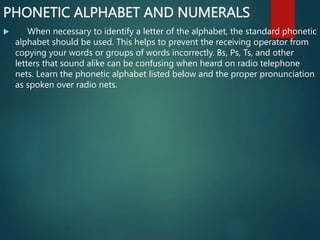 PHONETIC ALPHABET AND NUMERALS
 When necessary to identify a letter of the alphabet, the standard phonetic
alphabet should be used. This helps to prevent the receiving operator from
copying your words or groups of words incorrectly. Bs, Ps, Ts, and other
letters that sound alike can be confusing when heard on radio telephone
nets. Learn the phonetic alphabet listed below and the proper pronunciation
as spoken over radio nets.
 