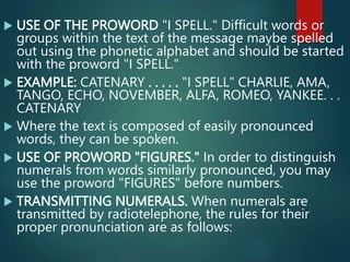  USE OF THE PROWORD "I SPELL." Difficult words or
groups within the text of the message maybe spelled
out using the phonetic alphabet and should be started
with the proword "I SPELL."
 EXAMPLE: CATENARY . . . . . "I SPELL" CHARLIE, AMA,
TANGO, ECHO, NOVEMBER, ALFA, ROMEO, YANKEE. . .
CATENARY
 Where the text is composed of easily pronounced
words, they can be spoken.
 USE OF PROWORD "FIGURES." In order to distinguish
numerals from words similarly pronounced, you may
use the proword "FIGURES" before numbers.
 TRANSMITTING NUMERALS. When numerals are
transmitted by radiotelephone, the rules for their
proper pronunciation are as follows:
 