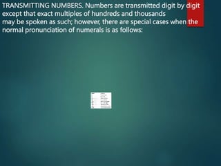TRANSMITTING NUMBERS. Numbers are transmitted digit by digit
except that exact multiples of hundreds and thousands
may be spoken as such; however, there are special cases when the
normal pronunciation of numerals is as follows:
 