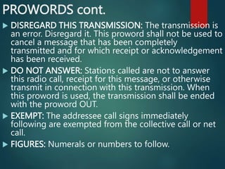 PROWORDS cont.
 DISREGARD THIS TRANSMISSION: The transmission is
an error. Disregard it. This proword shall not be used to
cancel a message that has been completely
transmitted and for which receipt or acknowledgement
has been received.
 DO NOT ANSWER: Stations called are not to answer
this radio call, receipt for this message, or otherwise
transmit in connection with this transmission. When
this proword is used, the transmission shall be ended
with the proword OUT.
 EXEMPT: The addressee call signs immediately
following are exempted from the collective call or net
call.
 FIGURES: Numerals or numbers to follow.
 
