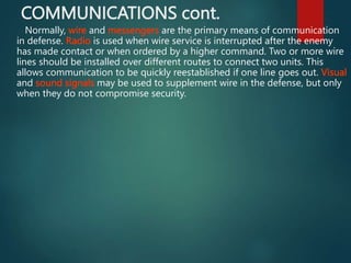 COMMUNICATIONS cont.
Normally, wire and messengers are the primary means of communication
in defense. Radio is used when wire service is interrupted after the enemy
has made contact or when ordered by a higher command. Two or more wire
lines should be installed over different routes to connect two units. This
allows communication to be quickly reestablished if one line goes out. Visual
and sound signals may be used to supplement wire in the defense, but only
when they do not compromise security.
 