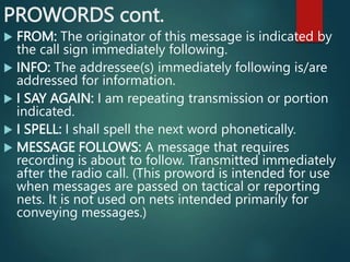 PROWORDS cont.
 FROM: The originator of this message is indicated by
the call sign immediately following.
 INFO: The addressee(s) immediately following is/are
addressed for information.
 I SAY AGAIN: I am repeating transmission or portion
indicated.
 I SPELL: I shall spell the next word phonetically.
 MESSAGE FOLLOWS: A message that requires
recording is about to follow. Transmitted immediately
after the radio call. (This proword is intended for use
when messages are passed on tactical or reporting
nets. It is not used on nets intended primarily for
conveying messages.)
 