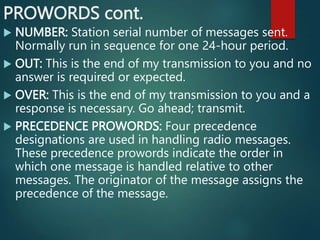 PROWORDS cont.
 NUMBER: Station serial number of messages sent.
Normally run in sequence for one 24-hour period.
 OUT: This is the end of my transmission to you and no
answer is required or expected.
 OVER: This is the end of my transmission to you and a
response is necessary. Go ahead; transmit.
 PRECEDENCE PROWORDS: Four precedence
designations are used in handling radio messages.
These precedence prowords indicate the order in
which one message is handled relative to other
messages. The originator of the message assigns the
precedence of the message.
 