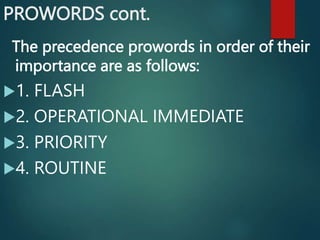 PROWORDS cont.
The precedence prowords in order of their
importance are as follows:
1. FLASH
2. OPERATIONAL IMMEDIATE
3. PRIORITY
4. ROUTINE
 