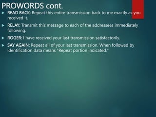 PROWORDS cont.
 READ BACK: Repeat this entire transmission back to me exactly as you
received it.
 RELAY: Transmit this message to each of the addressees immediately
following.
 ROGER: I have received your last transmission satisfactorily.
 SAY AGAIN: Repeat all of your last transmission. When followed by
identification data means "Repeat portion indicated."
 