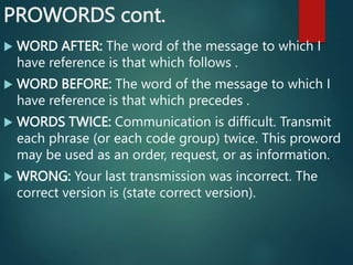 PROWORDS cont.
 WORD AFTER: The word of the message to which I
have reference is that which follows .
 WORD BEFORE: The word of the message to which I
have reference is that which precedes .
 WORDS TWICE: Communication is difficult. Transmit
each phrase (or each code group) twice. This proword
may be used as an order, request, or as information.
 WRONG: Your last transmission was incorrect. The
correct version is (state correct version).
 