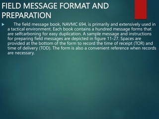 FIELD MESSAGE FORMAT AND
PREPARATION
 The field message book, NAVMC 694, is primarily and extensively used in
a tactical environment. Each book contains a hundred message forms that
are selfcarboning for easy duplication. A sample message and instructions
for preparing field messages are depicted in figure 11-27. Spaces are
provided at the bottom of the form to record the time of receipt (TOR) and
time of delivery (TOD). The form is also a convenient reference when records
are necessary.
 