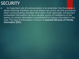 SECURITY
 An important rule of communication is to remember that the enemy is
always listening; therefore, we must always use correct security procedures
when communicating classified information. Even seemingly unimportant
unclassified information can be a valuable source of intelligence to the
enemy. So certain information is prohibited from being transmitted in the
clear. This type of information is known as Essential Elements of Friendly
Information (EEFI).
 