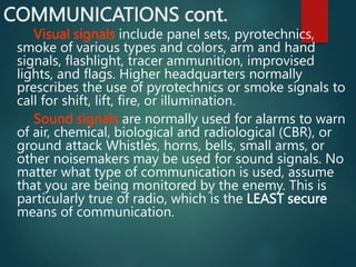 COMMUNICATIONS cont.
Visual signals include panel sets, pyrotechnics,
smoke of various types and colors, arm and hand
signals, flashlight, tracer ammunition, improvised
lights, and flags. Higher headquarters normally
prescribes the use of pyrotechnics or smoke signals to
call for shift, lift, fire, or illumination.
Sound signals are normally used for alarms to warn
of air, chemical, biological and radiological (CBR), or
ground attack Whistles, horns, bells, small arms, or
other noisemakers may be used for sound signals. No
matter what type of communication is used, assume
that you are being monitored by the enemy. This is
particularly true of radio, which is the LEAST secure
means of communication.
 