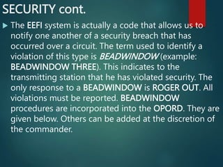 SECURITY cont.
 The EEFI system is actually a code that allows us to
notify one another of a security breach that has
occurred over a circuit. The term used to identify a
violation of this type is BEADWINDOW (example:
BEADWINDOW THREE). This indicates to the
transmitting station that he has violated security. The
only response to a BEADWINDOW is ROGER OUT. All
violations must be reported. BEADWINDOW
procedures are incorporated into the OPORD. They are
given below. Others can be added at the discretion of
the commander.
 