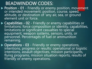 BEADWINDOW CODES:
 Position - 01 - Friendly or enemy position, movement
or intended movement: position, course, speed,
altitude, or destination of 'any air, sea, or ground
element unit or force.
 Capabilities - 02 - Friendly or enemy capabilities or
limitations: force composition or identity, capabilities,
limitations or significant casualties to special
equipment, weapon systems, sensors, units, or
personnel. Percentages of fuel or ammunition
remaining.
 Operations - 03 - Friendly or enemy operations,
intentions, progress or results: operational or logistic
intentions, assault objectives, mission participants,
flying programs, mission situation reports, results of
friendly or enemy operations.
 