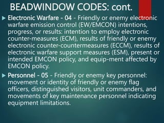 BEADWINDOW CODES: cont.
 Electronic Warfare - 04 - Friendly or enemy electronic
warfare emission control (EW/EMCON) intentions,
progress, or results: intention to employ electronic
counter-measures (ECM), results of friendly or enemy
electronic counter-countermeasures (ECCM), results of
electronic warfare support measures (ESM), present or
intended EMCON policy, and equip-ment affected by
EMCON policy.
 Personnel - 05 - Friendly or enemy key personnel:
movement or identity of friendly or enemy flag
officers, distinguished visitors, unit commanders, and
movements of key maintenance personnel indicating
equipment limitations.
 
