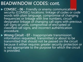BEADWINDOW CODES: cont.
 COMSEC - 06 - Friendly or enemy communications
security (COMSEC) locations: linkage of codes or code
words with plain language, compromise of changing
frequencies or linkage with line numbers, circuit
designator linkage of changing call signs with previous
call signs or units, compromise of encrypted or
classified call signs, and incorrect authentication
procedure.
 Wrong Circuit - 07 - Inappropriate transmission:
information requested, transmitted or about to be
transmitted that should not be passed on the circuit
because it either requires greater security protection or
is not appropriate to the purpose for which the circuit
is provided.
 