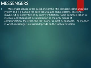 MESSENGERS
 Messenger service is the backbone of the rifle company communication
system and is a backup for both the wire and radio systems. Wire lines
maybe cut by enemy fire or by enemy infiltration. Radio communication is
insecure and should not be relied upon as the only means of
communication; therefore, the foot runner is most dependable. The manner
in which messengers are used depends on the tactical situation.
 