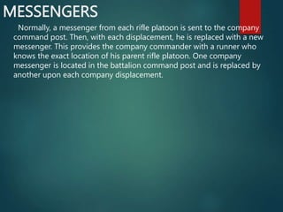 MESSENGERS
Normally, a messenger from each rifle platoon is sent to the company
command post. Then, with each displacement, he is replaced with a new
messenger. This provides the company commander with a runner who
knows the exact location of his parent rifle platoon. One company
messenger is located in the battalion command post and is replaced by
another upon each company displacement.
 