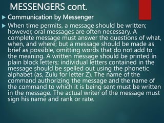 MESSENGERS cont.
 Communication by Messenger
 When time permits, a message should be written;
however, oral messages are often necessary. A
complete message must answer the questions of what,
when, and where; but a message should be made as
brief as possible, omitting words that do not add to
the meaning. A written message should be printed in
plain block letters; individual letters contained in the
message should be spelled out using the phonetic
alphabet (as, Zulu for letter Z). The name of the
command authorizing the message and the name of
the command to which it is being sent must be written
in the message. The actual writer of the message must
sign his name and rank or rate.
 