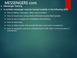 MESSENGERS cont.
 Messenger Training
 A combat messenger must be trained carefully in the following skills:
 How to deliver messages, either oral or written.
 How to travel over various kinds of terrain at prescribed speeds.
 How to use a compass for orientation and direction.
 How to read maps.
 How to select routes that provide the best cover and concealment.
 How to recognize units and command posts with which communication is
maintained.
 