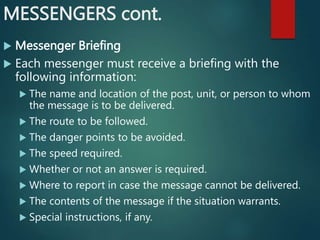 MESSENGERS cont.
 Messenger Briefing
 Each messenger must receive a briefing with the
following information:
 The name and location of the post, unit, or person to whom
the message is to be delivered.
 The route to be followed.
 The danger points to be avoided.
 The speed required.
 Whether or not an answer is required.
 Where to report in case the message cannot be delivered.
 The contents of the message if the situation warrants.
 Special instructions, if any.
 
