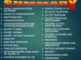  SIGNAL COMMUNICATIONS
EQUIPMENT
 MEANS OF COMMUNICATION
 RESPONSIBILITIES
 COMMUNICATIONS
 UNDERSTANDING RADIO AND
TELEPHONE NOMENCLATURE
 AN/PRC-77 Radio
 AN/GRC-160Radio
 AN/PRC-104 Radio Transceiver
 RADIO SET
 MAN-PACK OPERATION
 BATTERY PACK
 FIXED-SITE OPERATION
 SETUP PROCEDURES USING RADIO
SET AN/PRC-77
 ANTENNA EQUIPMENT RC-292
 VINSON COMSEC KY-57
 TA-312/PT TELEPHONE
 TA-1/PT TELEPHONE
 SB-22/PT TELEPHONE
SWITCHBOARD
 STACKING OF TWO
SWITCHBOARDS
 RADIO AND TELEPHONE
PROCEDURES
 PHONETIC ALPHABET AND
NUMERALS
 PROWORDS
 FIELD MESSAGE FORMAT AND
PREPARATION
 TACTICAL MESSAGE FORMATS
 SECURITY
 BEADWINDOW CODES
 MESSENGERS
 