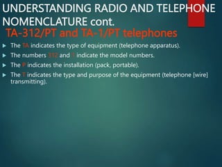 UNDERSTANDING RADIO AND TELEPHONE
NOMENCLATURE cont.
TA-312/PT and TA-1/PT telephones
 The TA indicates the type of equipment (telephone apparatus).
 The numbers 312 and 1 indicate the model numbers.
 The P indicates the installation (pack, portable).
 The T indicates the type and purpose of the equipment (telephone [wire]
transmitting).
 