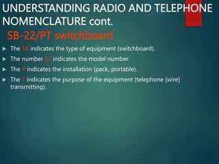 UNDERSTANDING RADIO AND TELEPHONE
NOMENCLATURE cont.
SB-22/PT switchboard
 The SB indicates the type of equipment (switchboard).
 The number 22 indicates the model number.
 The P indicates the installation (pack, portable).
 The T indicates the purpose of the equipment (telephone [wire]
transmitting).
 