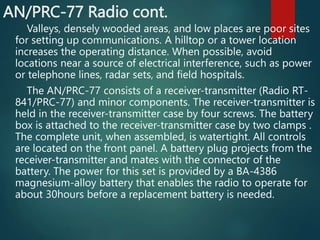 AN/PRC-77 Radio cont.
Valleys, densely wooded areas, and low places are poor sites
for setting up communications. A hilltop or a tower location
increases the operating distance. When possible, avoid
locations near a source of electrical interference, such as power
or telephone lines, radar sets, and field hospitals.
The AN/PRC-77 consists of a receiver-transmitter (Radio RT-
841/PRC-77) and minor components. The receiver-transmitter is
held in the receiver-transmitter case by four screws. The battery
box is attached to the receiver-transmitter case by two clamps .
The complete unit, when assembled, is watertight. All controls
are located on the front panel. A battery plug projects from the
receiver-transmitter and mates with the connector of the
battery. The power for this set is provided by a BA-4386
magnesium-alloy battery that enables the radio to operate for
about 30hours before a replacement battery is needed.
 