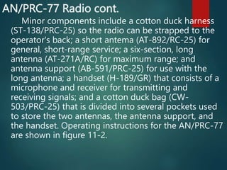 AN/PRC-77 Radio cont.
Minor components include a cotton duck harness
(ST-138/PRC-25) so the radio can be strapped to the
operator's back; a short antema (AT-892/RC-25) for
general, short-range service; a six-section, long
antenna (AT-271A/RC) for maximum range; and
antenna support (AB-591/PRC-25) for use with the
long antenna; a handset (H-189/GR) that consists of a
microphone and receiver for transmitting and
receiving signals; and a cotton duck bag (CW-
503/PRC-25) that is divided into several pockets used
to store the two antennas, the antenna support, and
the handset. Operating instructions for the AN/PRC-77
are shown in figure 11-2.
 