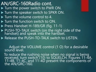 AN/GRC-160Radio cont.
 Turn the power switch to PWR ON.
 Turn the speaker switch to SPKR ON.
 Turn the volume control to 4.
 Turn the function switch to ON.
 Press Handset H-189/GR (fig. 11-1)
 PUSH-TO-TALK switch (on the right side of the
handset) and speak into the handset.
 Release the PUSH-TO-TALK switch to LISTEN.
Adjust the VOLUME control (1 O) for a desirable
sound level.
To reduce the rushing noise when no signal is being
received, turn switch (10) to SQUELCH. Figures 11-4A,
11-4B, 11-4C, and 11-4D present the components of
the AN/GRC-160.
 