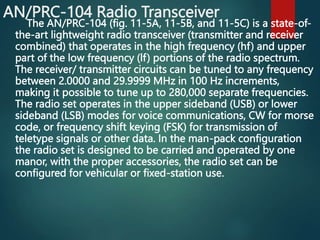 AN/PRC-104 Radio Transceiver
The AN/PRC-104 (fig. 11-5A, 11-5B, and 11-5C) is a state-of-
the-art lightweight radio transceiver (transmitter and receiver
combined) that operates in the high frequency (hf) and upper
part of the low frequency (lf) portions of the radio spectrum.
The receiver/ transmitter circuits can be tuned to any frequency
between 2.0000 and 29.9999 MHz in 100 Hz increments,
making it possible to tune up to 280,000 separate frequencies.
The radio set operates in the upper sideband (USB) or lower
sideband (LSB) modes for voice communications, CW for morse
code, or frequency shift keying (FSK) for transmission of
teletype signals or other data. In the man-pack configuration
the radio set is designed to be carried and operated by one
manor, with the proper accessories, the radio set can be
configured for vehicular or fixed-station use.
 