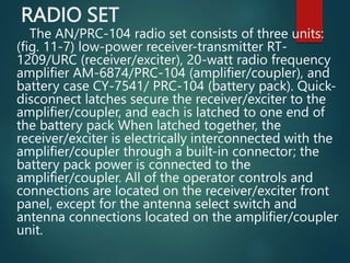 RADIO SET
The AN/PRC-104 radio set consists of three units:
(fig. 11-7) low-power receiver-transmitter RT-
1209/URC (receiver/exciter), 20-watt radio frequency
amplifier AM-6874/PRC-104 (amplifier/coupler), and
battery case CY-7541/ PRC-104 (battery pack). Quick-
disconnect latches secure the receiver/exciter to the
amplifier/coupler, and each is latched to one end of
the battery pack When latched together, the
receiver/exciter is electrically interconnected with the
amplifier/coupler through a built-in connector; the
battery pack power is connected to the
amplifier/coupler. All of the operator controls and
connections are located on the receiver/exciter front
panel, except for the antenna select switch and
antenna connections located on the amplifier/coupler
unit.
 