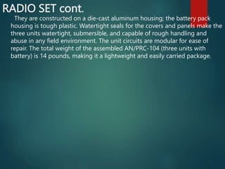 RADIO SET cont.
They are constructed on a die-cast aluminum housing; the battery pack
housing is tough plastic. Watertight seals for the covers and panels make the
three units watertight, submersible, and capable of rough handling and
abuse in any field environment. The unit circuits are modular for ease of
repair. The total weight of the assembled AN/PRC-104 (three units with
battery) is 14 pounds, making it a lightweight and easily carried package.
 