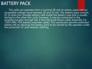 BATTERY PACK
The radio set operates from a nominal 28-volt dc battery pack with an
acceptable voltage input between 20 and 32 vdc. The battery pack consists
of 16 silver-zinc storage battery cells inside the battery case and is usually
latched to the other two units; however, it may be connected to the
amplifier/coupler through the 3-foot Electrical Power Cable Assembly CX-
13031/PRC-104 (battery extender cable). This connection permits extended
battery life by allowing the battery pack to be carried by the operator under
the protection of cold weather clothing.
 