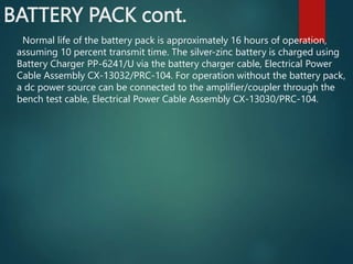 BATTERY PACK cont.
Normal life of the battery pack is approximately 16 hours of operation,
assuming 10 percent transmit time. The silver-zinc battery is charged using
Battery Charger PP-6241/U via the battery charger cable, Electrical Power
Cable Assembly CX-13032/PRC-104. For operation without the battery pack,
a dc power source can be connected to the amplifier/coupler through the
bench test cable, Electrical Power Cable Assembly CX-13030/PRC-104.
 
