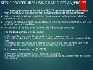 SETUP PROCEDURES USING RADIO SET AN/PRC-77
The setup procedures for the AN/PRC-77 radio set used in conjunction
with the AN/GRA-39 radio control group includes the following steps:
 Setup the radios set and establish communication with a distant station
before removing.
 Ensure the Radio Control Group AN/GRA-39 is complete and that 12 BA-30s
and field wire are available.
 Installation of the batteries requires the following procedures:
For the local control unit (C-2329):
a. Unsnap the two rear clamps and remove the rear cover.
b. Install the size BA-30 batteries according to instructions on the rear of the
case.
c. Replace the rear cover and clamp it.d. Locate the local control unit near
enough to the radio so the audio connector cord can reach it.
For the remote control unit (C-2328):
a. Perform the procedure in (a) through (c) above.
b. Position the remote control unit as required (up to 2 miles from the local
control unit).
 