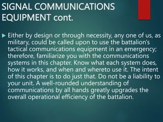 SIGNAL COMMUNICATIONS
EQUIPMENT cont.
 Either by design or through necessity, any one of us, as
military, could be called upon to use the battalion's
tactical communications equipment in an emergency;
therefore, familiarize you with the communications
systems in this chapter. Know what each system does,
how it works, and when and whereto use it. The intent
of this chapter is to do just that. Do not be a liability to
your unit. A well-rounded understanding of
communications by all hands greatly upgrades the
overall operational efficiency of the battalion.
 