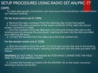 SETUP PROCEDURES USING RADIO SET AN/PRC-77
cont.
To make appropriate connections, you must ensure the procedures indicated below
are followed carefully:
For the local control unit (C-2329):
a. Remove the radio connector from the retaining clip on the front panel.
b. Connect the radio connector to the audio connector of the radio set; ensure
proper connection is made.
c. Strip the insulation from the field wire (1/2 inch) and connect the wire to the
binding posts by pressing the post down, inserting the wire into the slots provided,
and releasing the posts.
d. Connect the handset from the radio set to the local control unit.
For the remote control unit (C-2328):
a. Strip the insulation from the ends (1/2 inch) and connect the wire to the binding
post by pressing the posts down, inserting the field wire into-the slots provided, and
release.
WARNING DO NOT PRESS THE RINGER BUTTON WHILE CONNECTING THE FIELD
WIRE TO THE LINE BINDING POSTS.
b. Connect the handset provided with the AN/GRA-39, to the audio connector
ensuring a secure connection.
 