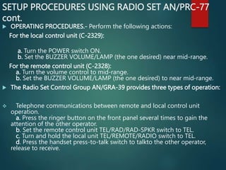 SETUP PROCEDURES USING RADIO SET AN/PRC-77
cont.
 OPERATING PROCEDURES.- Perform the following actions:
For the local control unit (C-2329):
a. Turn the POWER switch ON.
b. Set the BUZZER VOLUME/LAMP (the one desired) near mid-range.
For the remote control unit (C-2328):
a. Turn the volume control to mid-range.
b. Set the BUZZER VOLUME/LAMP (the one desired) to near mid-range.
 The Radio Set Control Group AN/GRA-39 provides three types of operation:
 Telephone communications between remote and local control unit
operation.
a. Press the ringer button on the front panel several times to gain the
attention of the other operator.
b. Set the remote control unit TEL/RAD/RAD-SPKR switch to TEL.
c. Turn and hold the local unit TEL/REMOTE/RADIO switch to TEL.
d. Press the handset press-to-talk switch to talkto the other operator,
release to receive.
 
