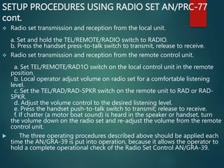 SETUP PROCEDURES USING RADIO SET AN/PRC-77
cont.
 Radio set transmission and reception from the local unit.
a. Set and hold the TEL/REMOTE/RADIO switch to RADIO.
b. Press the handset press-to-talk switch to transmit, release to receive.
 Radio set transmission and reception from the remote control unit.
a. Set TEL/REMOTE/RAD1O switch on the local control unit in the remote
position.
b. Local operator adjust volume on radio set for a comfortable listening
level.
c. Set the TEL/RAD/RAD-SPKR switch on the remote unit to RAD or RAD-
SPKR.
d. Adjust the volume control to the desired listening level.
e. Press the handset push-to-talk switch to transmit; release to receive.
f. If chatter (a motor boat sound) is heard in the speaker or handset, turn
the volume down on the radio set and re-adjust the volume from the remote
control unit.
 The three operating procedures described above should be applied each
time the AN/GRA-39 is put into operation, because it allows the operator to
hold a complete operational check of the Radio Set Control AN/GRA-39.
 