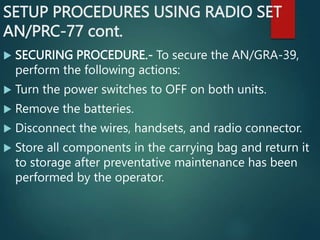 SETUP PROCEDURES USING RADIO SET
AN/PRC-77 cont.
 SECURING PROCEDURE.- To secure the AN/GRA-39,
perform the following actions:
 Turn the power switches to OFF on both units.
 Remove the batteries.
 Disconnect the wires, handsets, and radio connector.
 Store all components in the carrying bag and return it
to storage after preventative maintenance has been
performed by the operator.
 