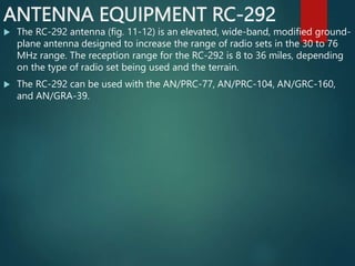 ANTENNA EQUIPMENT RC-292
 The RC-292 antenna (fig. 11-12) is an elevated, wide-band, modified ground-
plane antenna designed to increase the range of radio sets in the 30 to 76
MHz range. The reception range for the RC-292 is 8 to 36 miles, depending
on the type of radio set being used and the terrain.
 The RC-292 can be used with the AN/PRC-77, AN/PRC-104, AN/GRC-160,
and AN/GRA-39.
 