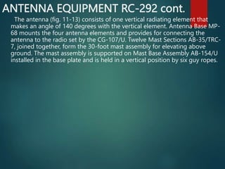 ANTENNA EQUIPMENT RC-292 cont.
The antenna (fig. 11-13) consists of one vertical radiating element that
makes an angle of 140 degrees with the vertical element. Antenna Base MP-
68 mounts the four antenna elements and provides for connecting the
antenna to the radio set by the CG-107/U. Twelve Mast Sections AB-35/TRC-
7, joined together, form the 30-foot mast assembly for elevating above
ground. The mast assembly is supported on Mast Base Assembly AB-154/U
installed in the base plate and is held in a vertical position by six guy ropes.
 