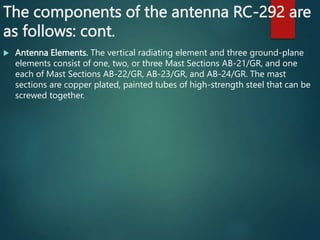 The components of the antenna RC-292 are
as follows: cont.
 Antenna Elements. The vertical radiating element and three ground-plane
elements consist of one, two, or three Mast Sections AB-21/GR, and one
each of Mast Sections AB-22/GR, AB-23/GR, and AB-24/GR. The mast
sections are copper plated, painted tubes of high-strength steel that can be
screwed together.
 