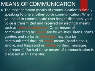 MEANS OF COMMUNICATION
 The most common means of communication is simply
speaking to one another-voice communication. When
you need to communicate over longer distances, your
voice is transmitted and received by electrical means,
such as radio or telephone. Other means of
communicating by sound are by whistles, sirens, horns,
gunfire, and so forth. Messages may also be
communicated through visual means (hand signals,
smoke, and flags) and in writing (orders, messages,
and reports). Each of these means of communication is
discussed in this chapter.
 