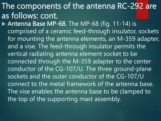 The components of the antenna RC-292 are
as follows: cont.
 Antenna Base MP-68. The MP-68 (fig. 11-14) is
comprised of a ceramic feed-through insulator, sockets
for mounting the antenna elements, an M-359 adapter,
and a vise. The feed-through insulator permits the
vertical radiating antenna element socket to be
connected through the M-359 adapter to the center
conductor of the CG-107/U. The three ground-plane
sockets and the outer conductor of the CG-107/U
connect to the metal framework of the antenna base.
The vise enables the antenna base to be clamped to
the top of the supporting mast assembly.
 