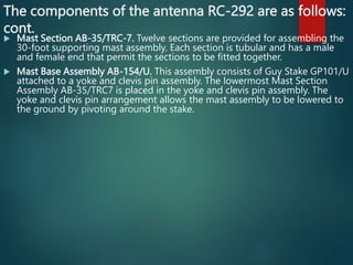 The components of the antenna RC-292 are as follows:
cont.
 Mast Section AB-35/TRC-7. Twelve sections are provided for assembling the
30-foot supporting mast assembly. Each section is tubular and has a male
and female end that permit the sections to be fitted together.
 Mast Base Assembly AB-154/U. This assembly consists of Guy Stake GP101/U
attached to a yoke and clevis pin assembly. The lowermost Mast Section
Assembly AB-35/TRC7 is placed in the yoke and clevis pin assembly. The
yoke and clevis pin arrangement allows the mast assembly to be lowered to
the ground by pivoting around the stake.
 