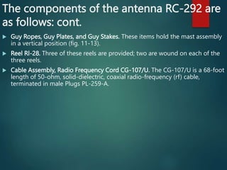 The components of the antenna RC-292 are
as follows: cont.
 Guy Ropes, Guy Plates, and Guy Stakes. These items hold the mast assembly
in a vertical position (fig. 11-13).
 Reel Rl-28. Three of these reels are provided; two are wound on each of the
three reels.
 Cable Assembly, Radio Frequency Cord CG-107/U. The CG-107/U is a 68-foot
length of 50-ohm, solid-dielectric, coaxial radio-frequency (rf) cable,
terminated in male Plugs PL-259-A.
 